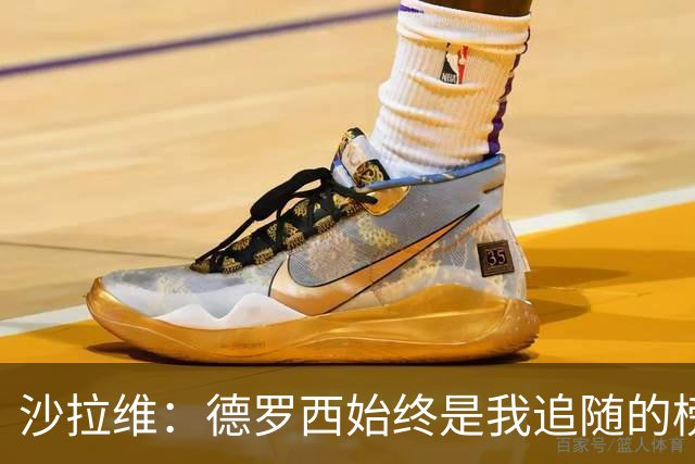 沙拉维：德罗西始终是我追随的榜样，激励我在赛场上拼尽全力